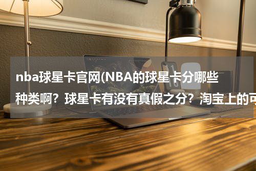 nba球星卡官网(NBA的球星卡分哪些种类啊？球星卡有没有真假之分？淘宝上的可信吗？多介绍一下这方面的知识吧)