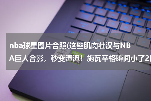 nba球星图片合照(这些肌肉壮汉与NBA巨人合影，秒变渣渣！施瓦辛格瞬间小了2圈)