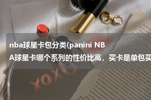 nba球星卡包分类(panini NBA球星卡哪个系列的性价比高，买卡是单包买值还是整盒买值，新手买什么卡呀，)
