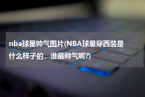 nba球星帅气图片(NBA球星穿西装是什么样子的，谁最帅气呢?)