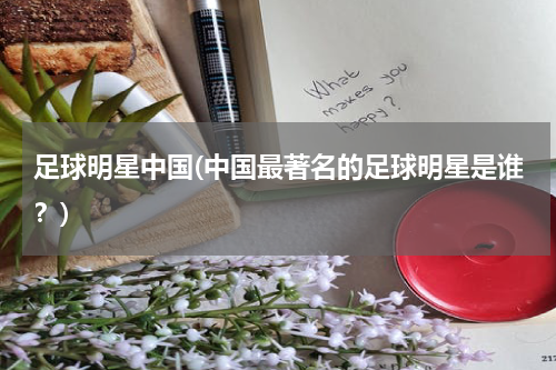 足球明星中国(中国最著名的足球明星是谁？)