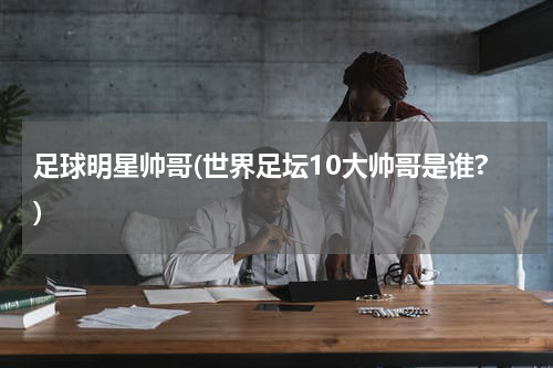 足球明星帅哥(世界足坛10大帅哥是谁?)