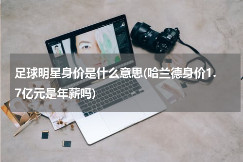 足球明星身价是什么意思(哈兰德身价1.7亿元是年薪吗)