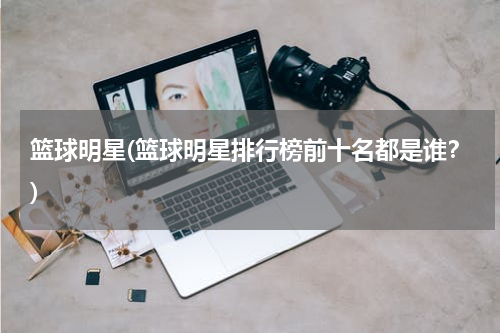 篮球明星(篮球明星排行榜前十名都是谁？)