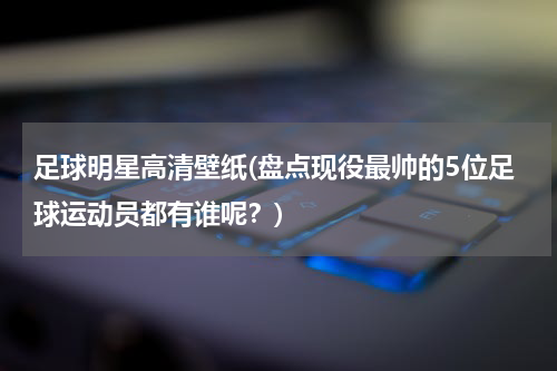足球明星高清壁纸(盘点现役最帅的5位足球运动员都有谁呢？)