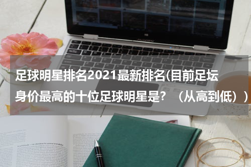 足球明星排名2021最新排名(目前足坛身价最高的十位足球明星是？（从高到低）)