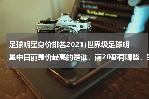 足球明星身价排名2021(世界级足球明星中目前身价最高的是谁，前20都有哪些，望高手指点。)