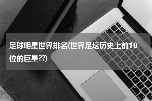 足球明星世界排名(世界足坛历史上前10位的巨星??)