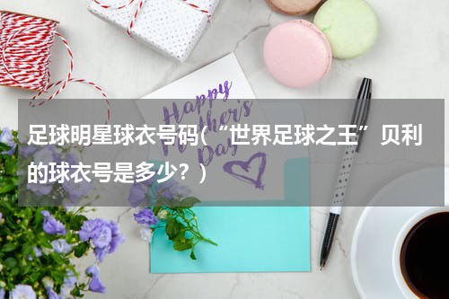 足球明星球衣号码(“世界足球之王”贝利的球衣号是多少？)