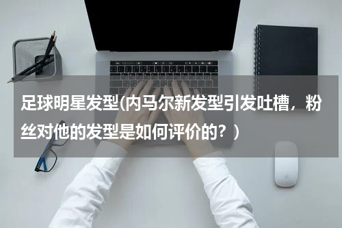足球明星发型(内马尔新发型引发吐槽，粉丝对他的发型是如何评价的？)