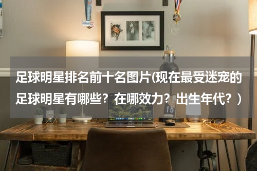 足球明星排名前十名图片(现在最受迷宠的足球明星有哪些？在哪效力？出生年代？)