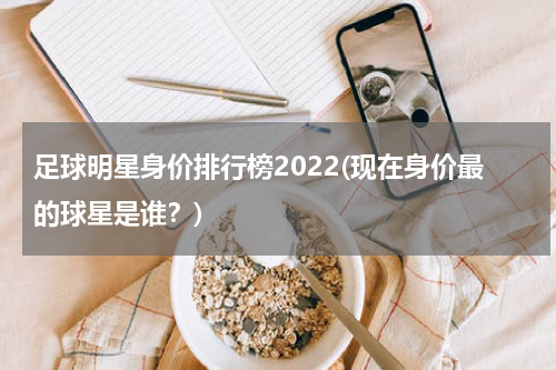 足球明星身价排行榜2022(现在身价最的球星是谁？)