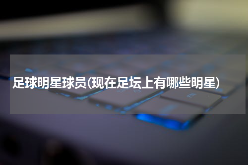 足球明星球员(现在足坛上有哪些明星)