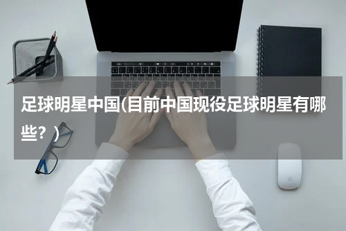 足球明星中国(目前中国现役足球明星有哪些？)