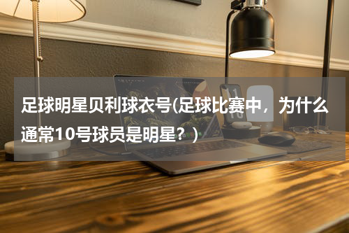 足球明星贝利球衣号(足球比赛中，为什么通常10号球员是明星？)