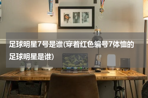 足球明星7号是谁(穿着红色编号7体恤的足球明星是谁)