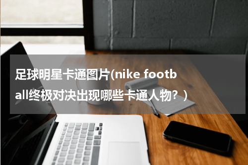 足球明星卡通图片(nike football终极对决出现哪些卡通人物？)