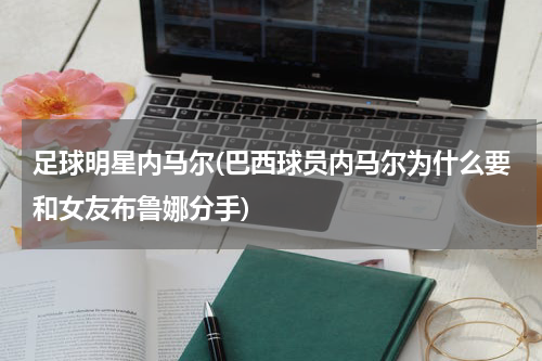 足球明星内马尔(巴西球员内马尔为什么要和女友布鲁娜分手)