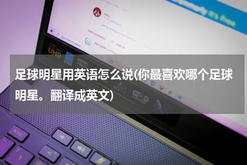 足球明星用英语怎么说(你最喜欢哪个足球明星。翻译成英文)