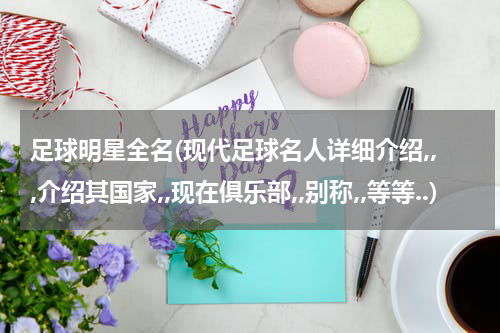 足球明星全名(现代足球名人详细介绍,,,介绍其国家,,现在俱乐部,,别称,,等等..)