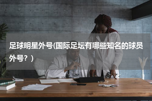 足球明星外号(国际足坛有哪些知名的球员外号？)
