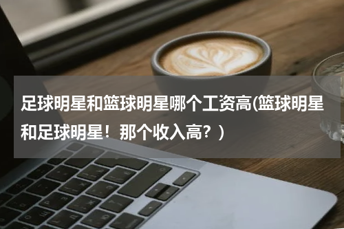 足球明星和篮球明星哪个工资高(篮球明星和足球明星！那个收入高？)