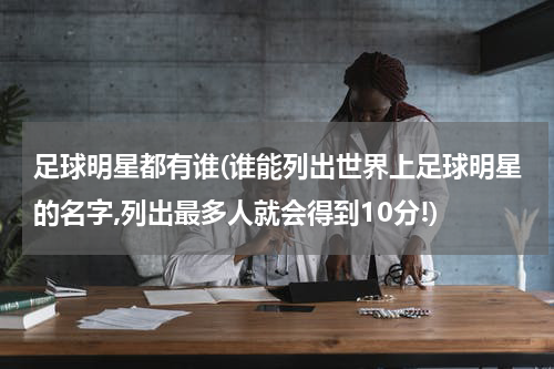 足球明星都有谁(谁能列出世界上足球明星的名字,列出最多人就会得到10分!)