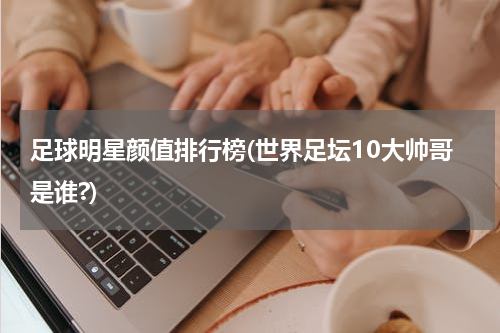 足球明星颜值排行榜(世界足坛10大帅哥是谁?)