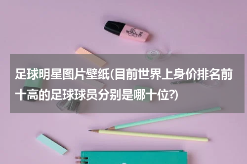 足球明星图片壁纸(目前世界上身价排名前十高的足球球员分别是哪十位?)