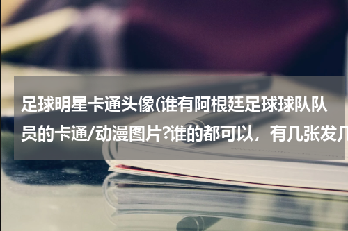足球明星卡通头像(谁有阿根廷足球球队队员的卡通/动漫图片?谁的都可以，有几张发几张，一张也可以，谢谢)