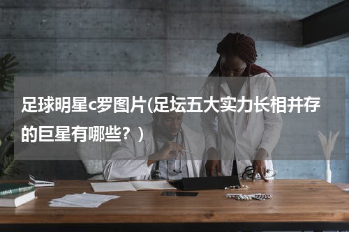 足球明星c罗图片(足坛五大实力长相并存的巨星有哪些？)