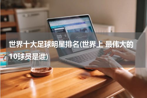 世界十大足球明星排名(世界上 最伟大的10球员是谁)