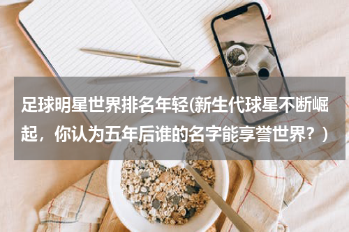 足球明星世界排名年轻(新生代球星不断崛起，你认为五年后谁的名字能享誉世界？)