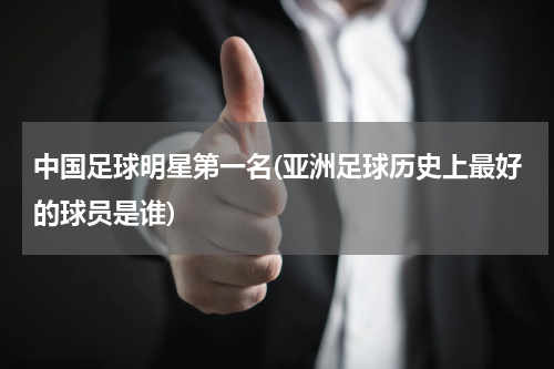 中国足球明星第一名(亚洲足球历史上最好的球员是谁)