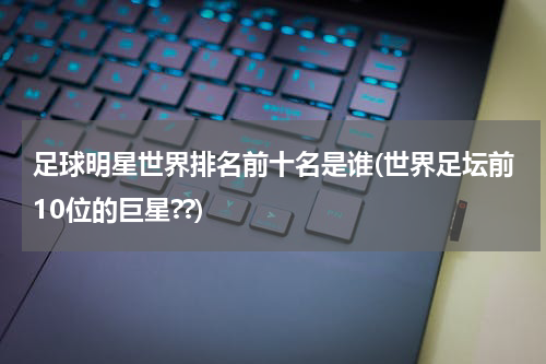 足球明星世界排名前十名是谁(世界足坛前10位的巨星??)