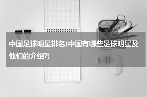 中国足球明星排名(中国有哪些足球明星及他们的介绍?)
