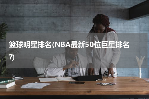篮球明星排名(NBA最新50位巨星排名?)