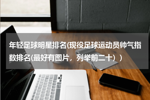 年轻足球明星排名(现役足球运动员帅气指数排名(最好有图片，列举前二十）)