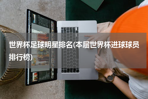 世界杯足球明星排名(本届世界杯进球球员排行榜)