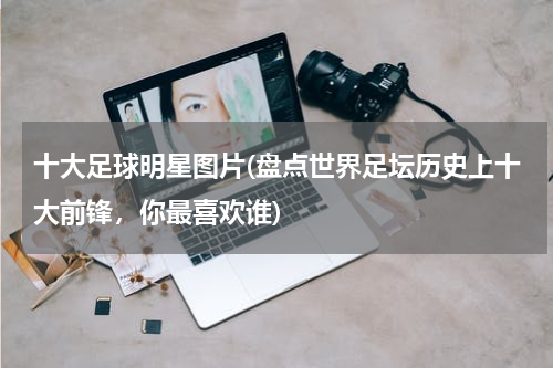 十大足球明星图片(盘点世界足坛历史上十大前锋，你最喜欢谁)