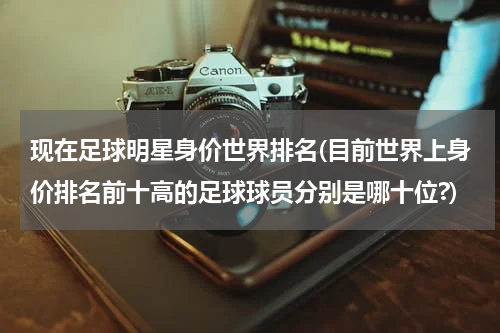 现在足球明星身价世界排名(目前世界上身价排名前十高的足球球员分别是哪十位?)