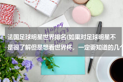 法国足球明星世界排名(如果对足球明星不是很了解但是想看世界杯，一定要知道的几个明星。)