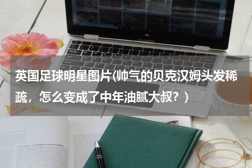 英国足球明星图片(帅气的贝克汉姆头发稀疏，怎么变成了中年油腻大叔？)