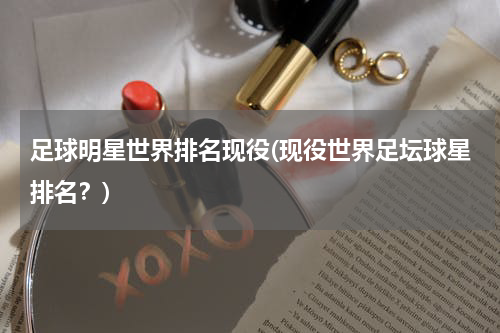 足球明星世界排名现役(现役世界足坛球星排名？)