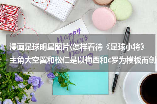 漫画足球明星图片(怎样看待《足球小将》主角大空翼和松仁是以梅西和c罗为模板而创作的？)