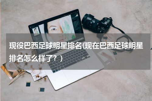 现役巴西足球明星排名(现在巴西足球明星排名怎么样了？)