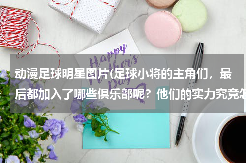 动漫足球明星图片(足球小将的主角们，最后都加入了哪些俱乐部呢？他们的实力究竟怎么样？)