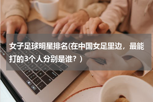 女子足球明星排名(在中国女足里边，最能打的3个人分别是谁？)