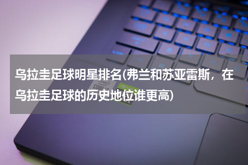 乌拉圭足球明星排名(弗兰和苏亚雷斯，在乌拉圭足球的历史地位谁更高)
