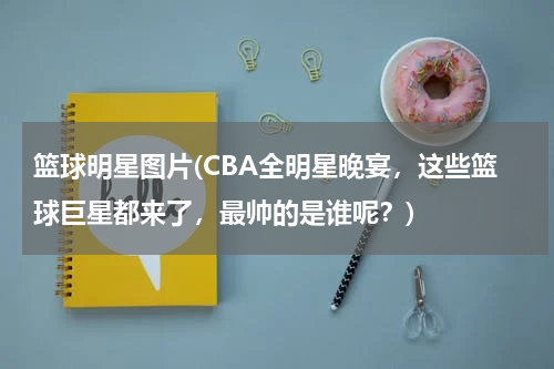 篮球明星图片(CBA全明星晚宴，这些篮球巨星都来了，最帅的是谁呢？)